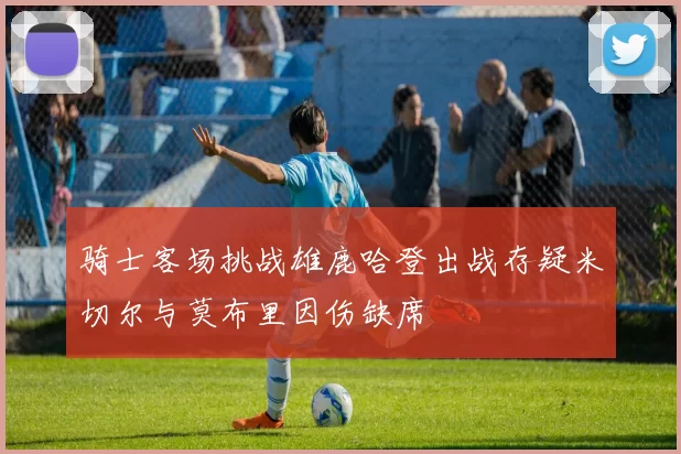 骑士客场挑战雄鹿哈登出战存疑米切尔与莫布里因伤缺席