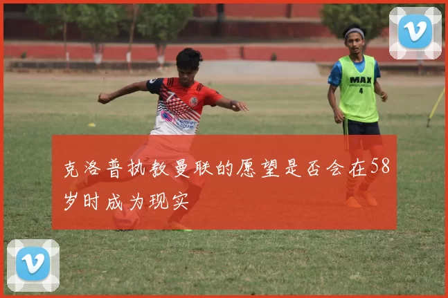 克洛普执教曼联的愿望是否会在58岁时成为现实