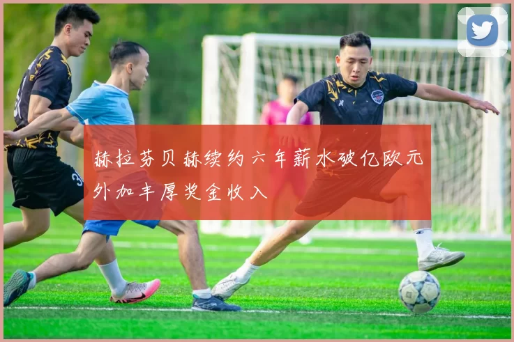 赫拉芬贝赫续约六年薪水破亿欧元外加丰厚奖金收入
