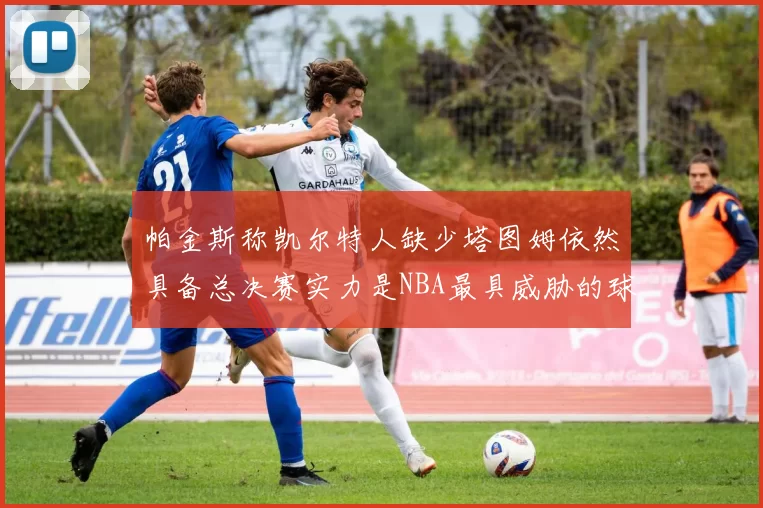 帕金斯称凯尔特人缺少塔图姆依然具备总决赛实力是NBA最具威胁的球队