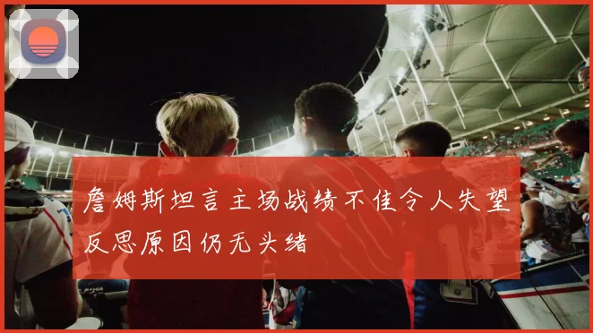 詹姆斯坦言主场战绩不佳令人失望反思原因仍无头绪