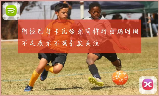阿拉巴与卡瓦哈尔同样对出场时间不足表示不满引发关注
