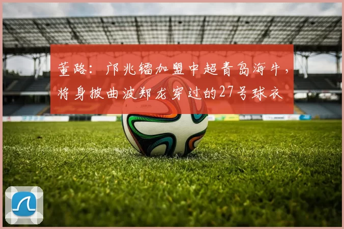 董路：邝兆镭加盟中超青岛海牛，将身披曲波郑龙穿过的27号球衣