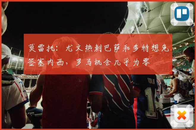 莫雷托：尤文热刺巴萨和多特想免签塞内西，罗马机会几乎为零