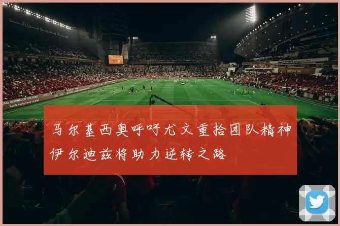 马尔基西奥呼吁尤文重拾团队精神伊尔迪兹将助力逆转之路